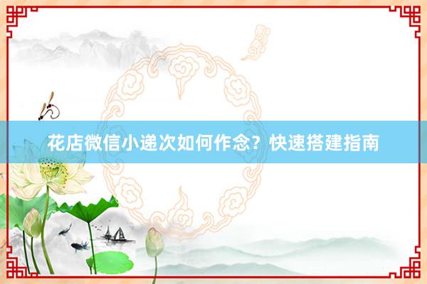 花店微信小递次如何作念？快速搭建指南